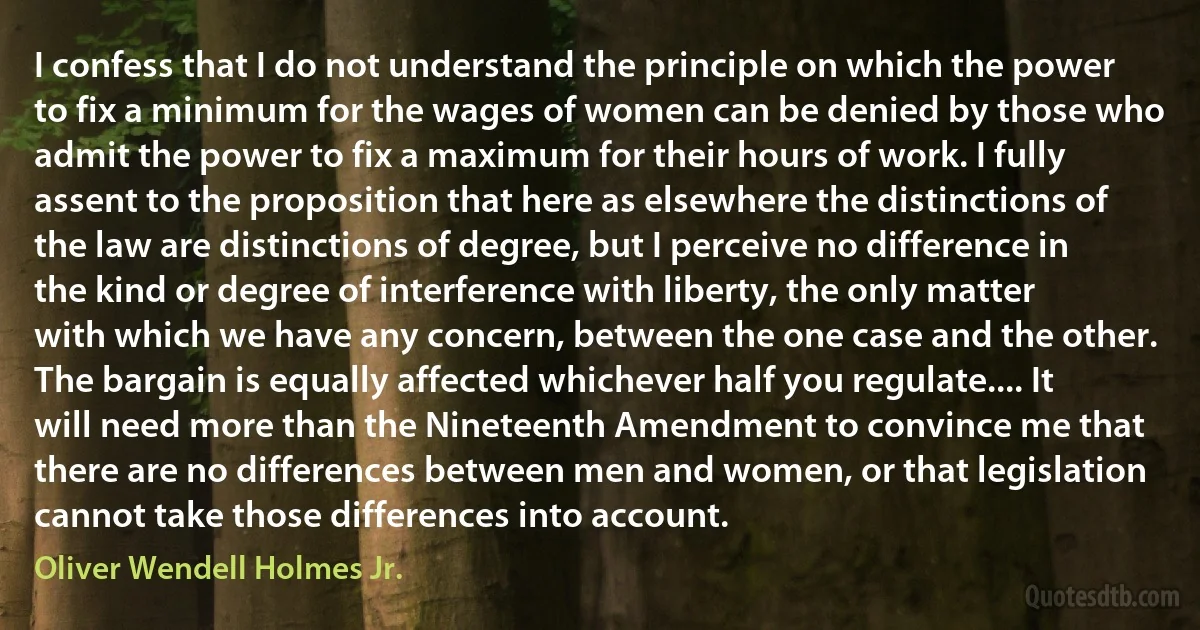 I confess that I do not understand the principle on which the power to fix a minimum for the wages of women can be denied by those who admit the power to fix a maximum for their hours of work. I fully assent to the proposition that here as elsewhere the distinctions of the law are distinctions of degree, but I perceive no difference in the kind or degree of interference with liberty, the only matter with which we have any concern, between the one case and the other. The bargain is equally affected whichever half you regulate.... It will need more than the Nineteenth Amendment to convince me that there are no differences between men and women, or that legislation cannot take those differences into account. (Oliver Wendell Holmes Jr.)