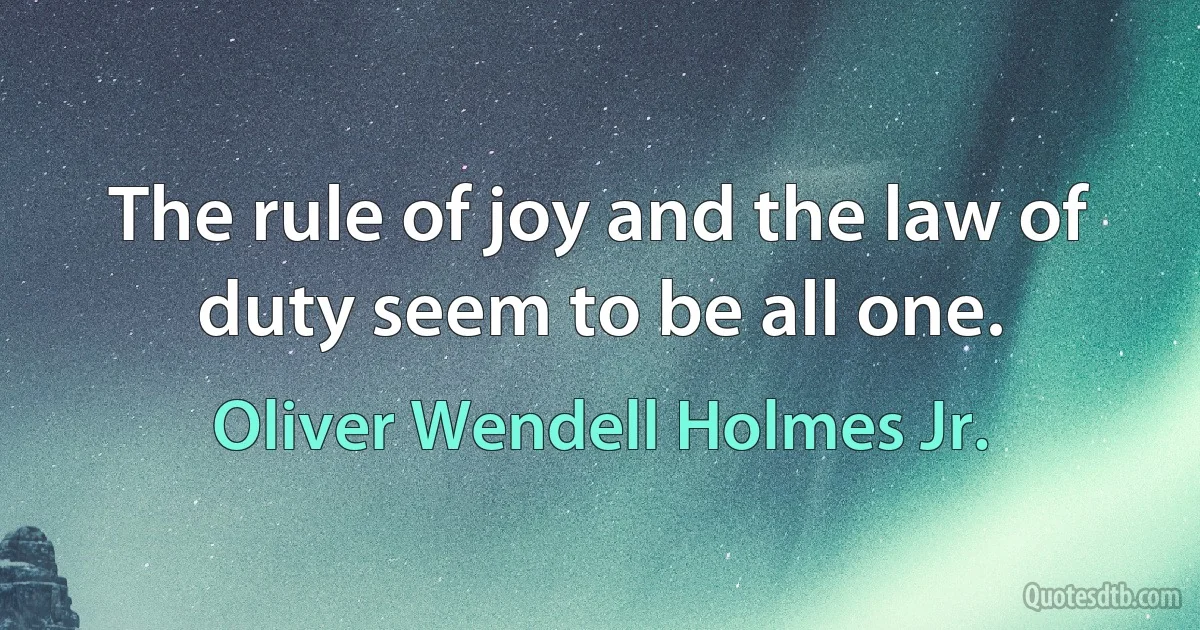 The rule of joy and the law of duty seem to be all one. (Oliver Wendell Holmes Jr.)