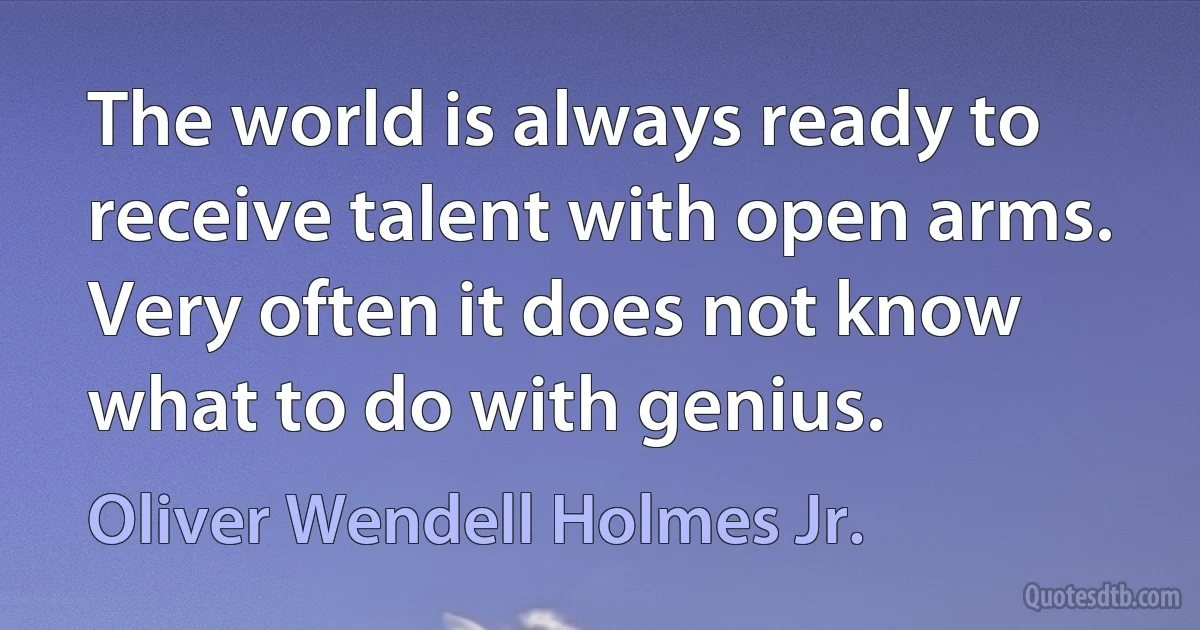 The world is always ready to receive talent with open arms. Very often it does not know what to do with genius. (Oliver Wendell Holmes Jr.)