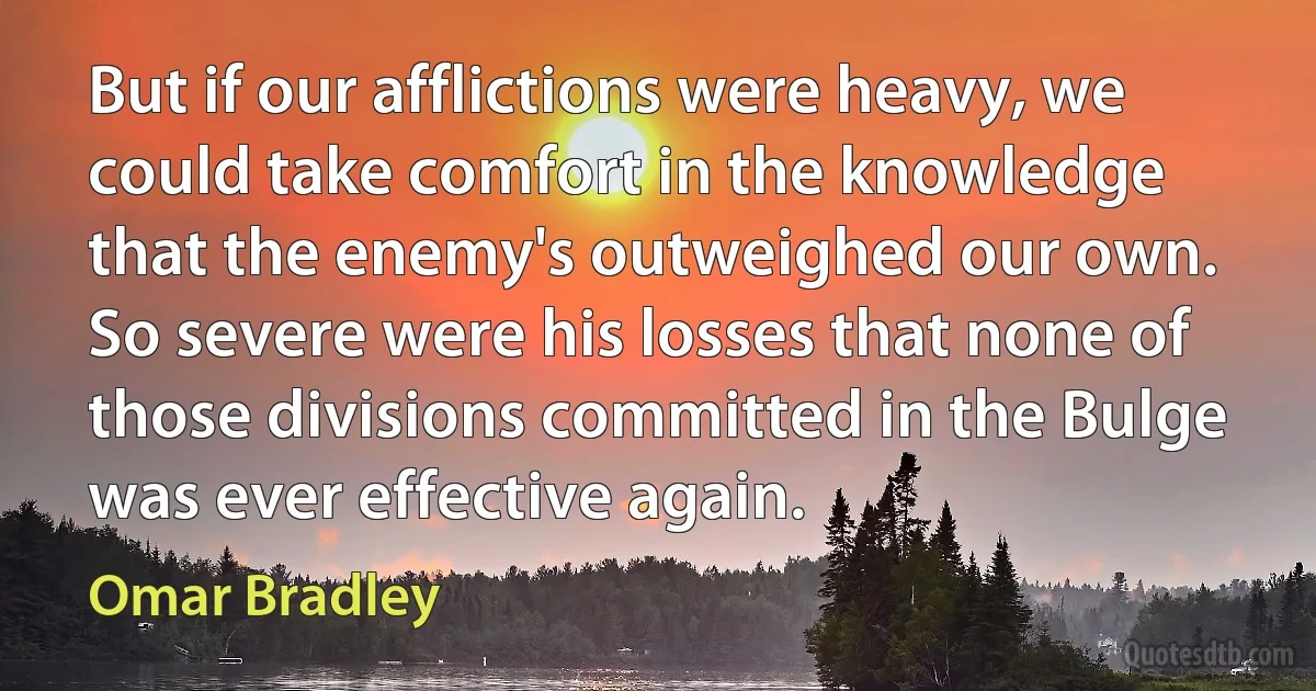 But if our afflictions were heavy, we could take comfort in the knowledge that the enemy's outweighed our own. So severe were his losses that none of those divisions committed in the Bulge was ever effective again. (Omar Bradley)