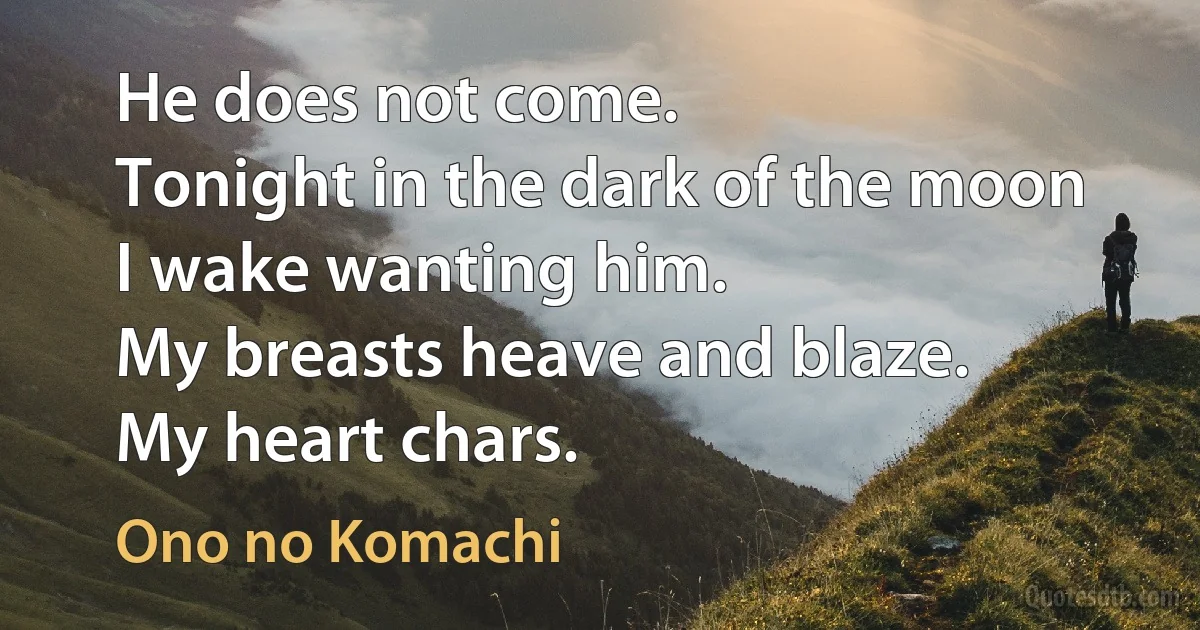 He does not come.
Tonight in the dark of the moon
I wake wanting him.
My breasts heave and blaze.
My heart chars. (Ono no Komachi)