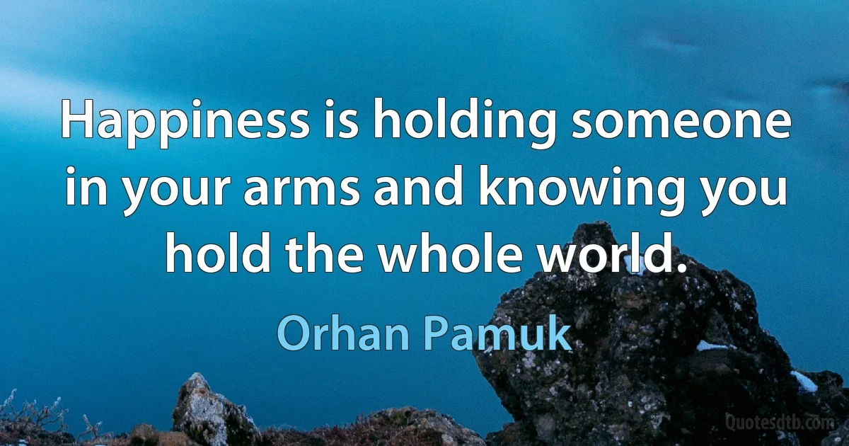 Happiness is holding someone in your arms and knowing you hold the whole world. (Orhan Pamuk)