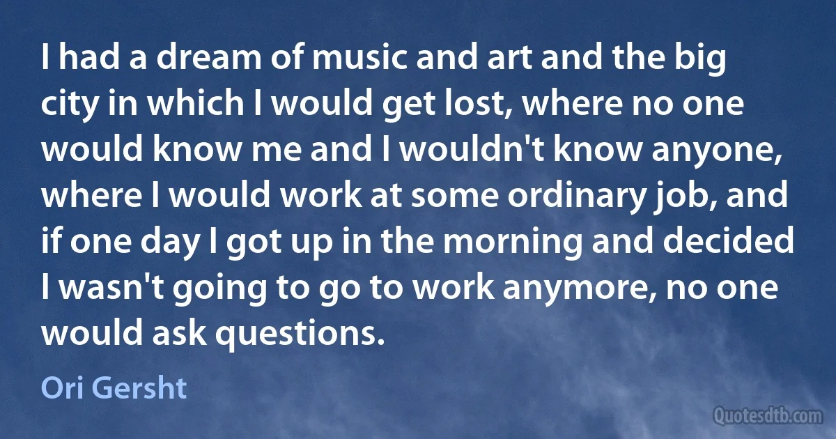 I had a dream of music and art and the big city in which I would get lost, where no one would know me and I wouldn't know anyone, where I would work at some ordinary job, and if one day I got up in the morning and decided I wasn't going to go to work anymore, no one would ask questions. (Ori Gersht)