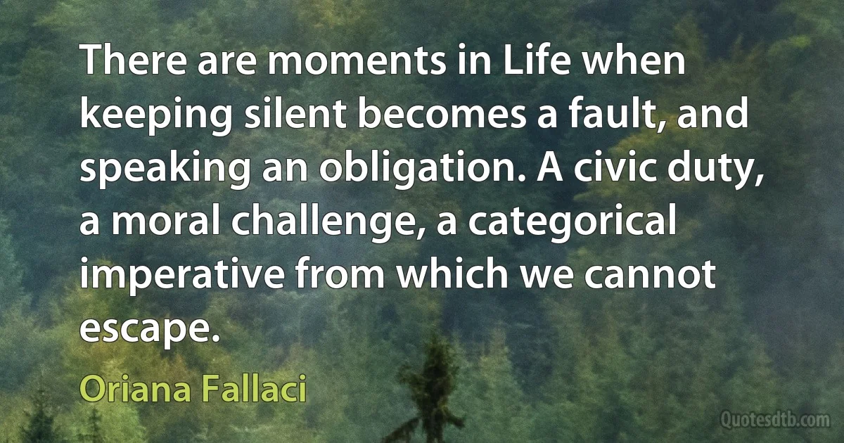 There are moments in Life when keeping silent becomes a fault, and speaking an obligation. A civic duty, a moral challenge, a categorical imperative from which we cannot escape. (Oriana Fallaci)