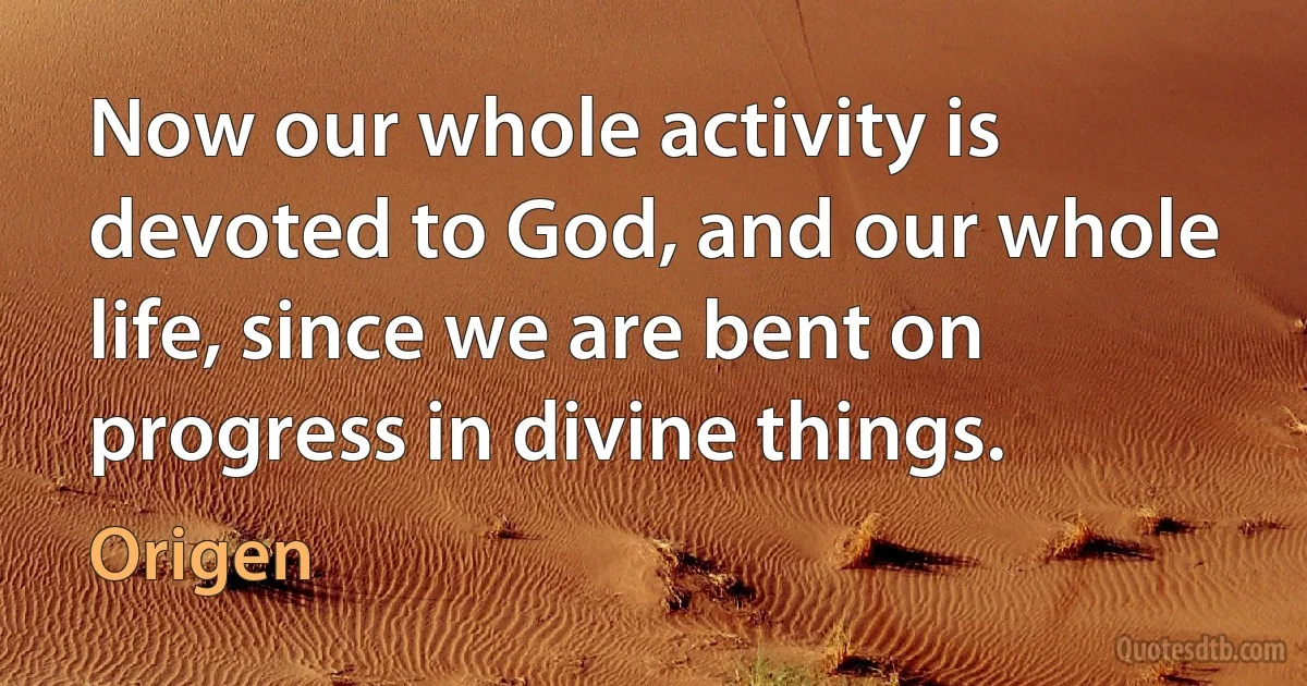 Now our whole activity is devoted to God, and our whole life, since we are bent on progress in divine things. (Origen)