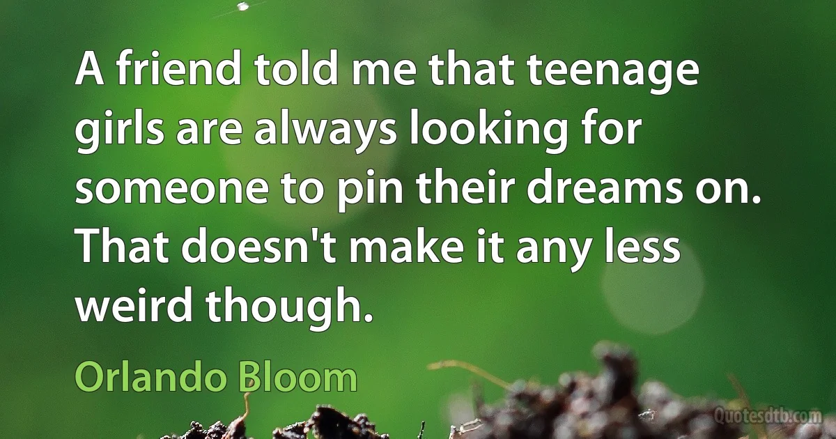 A friend told me that teenage girls are always looking for someone to pin their dreams on. That doesn't make it any less weird though. (Orlando Bloom)