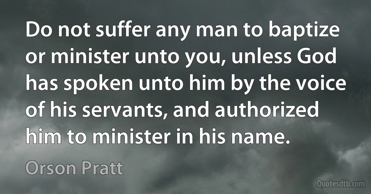 Do not suffer any man to baptize or minister unto you, unless God has spoken unto him by the voice of his servants, and authorized him to minister in his name. (Orson Pratt)