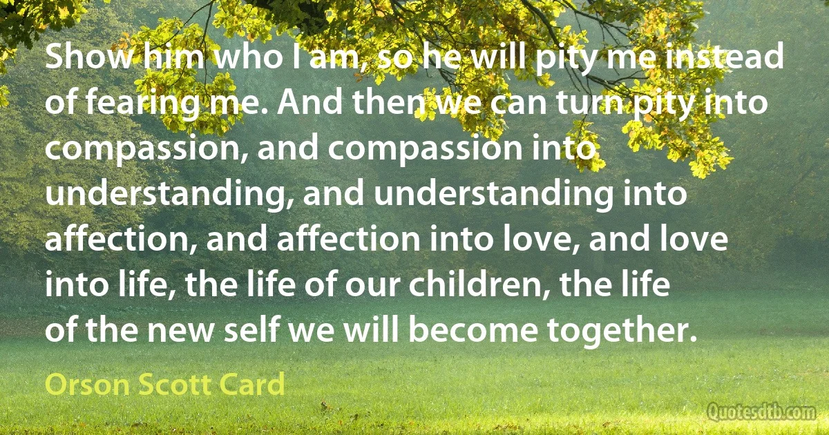 Show him who I am, so he will pity me instead of fearing me. And then we can turn pity into compassion, and compassion into understanding, and understanding into affection, and affection into love, and love into life, the life of our children, the life of the new self we will become together. (Orson Scott Card)