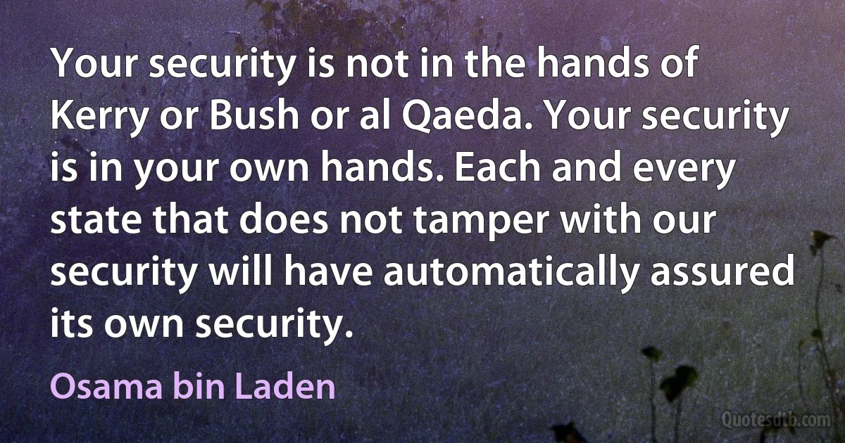 Your security is not in the hands of Kerry or Bush or al Qaeda. Your security is in your own hands. Each and every state that does not tamper with our security will have automatically assured its own security. (Osama bin Laden)