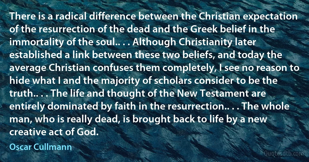 There is a radical difference between the Christian expectation of the resurrection of the dead and the Greek belief in the immortality of the soul.. . . Although Christianity later established a link between these two beliefs, and today the average Christian confuses them completely, I see no reason to hide what I and the majority of scholars consider to be the truth.. . . The life and thought of the New Testament are entirely dominated by faith in the resurrection.. . . The whole man, who is really dead, is brought back to life by a new creative act of God. (Oscar Cullmann)