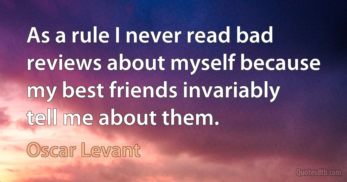 As a rule I never read bad reviews about myself because my best friends invariably tell me about them. (Oscar Levant)