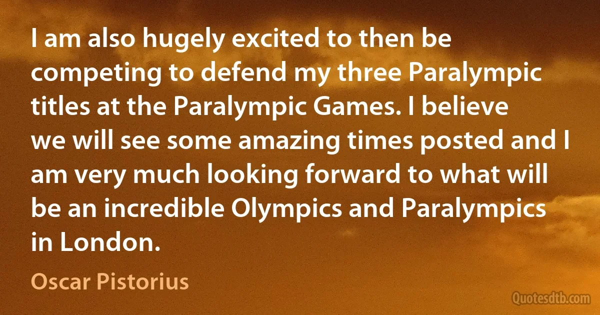 I am also hugely excited to then be competing to defend my three Paralympic titles at the Paralympic Games. I believe we will see some amazing times posted and I am very much looking forward to what will be an incredible Olympics and Paralympics in London. (Oscar Pistorius)