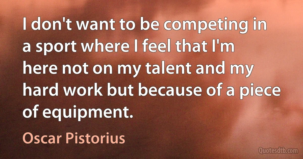 I don't want to be competing in a sport where I feel that I'm here not on my talent and my hard work but because of a piece of equipment. (Oscar Pistorius)