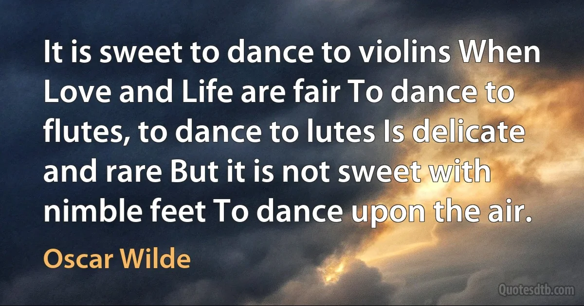 It is sweet to dance to violins When Love and Life are fair To dance to flutes, to dance to lutes Is delicate and rare But it is not sweet with nimble feet To dance upon the air. (Oscar Wilde)