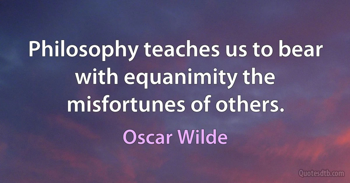 Philosophy teaches us to bear with equanimity the misfortunes of others. (Oscar Wilde)