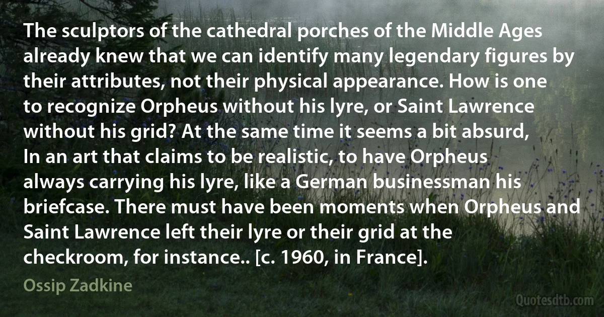 The sculptors of the cathedral porches of the Middle Ages already knew that we can identify many legendary figures by their attributes, not their physical appearance. How is one to recognize Orpheus without his lyre, or Saint Lawrence without his grid? At the same time it seems a bit absurd, In an art that claims to be realistic, to have Orpheus always carrying his lyre, like a German businessman his briefcase. There must have been moments when Orpheus and Saint Lawrence left their lyre or their grid at the checkroom, for instance.. [c. 1960, in France]. (Ossip Zadkine)