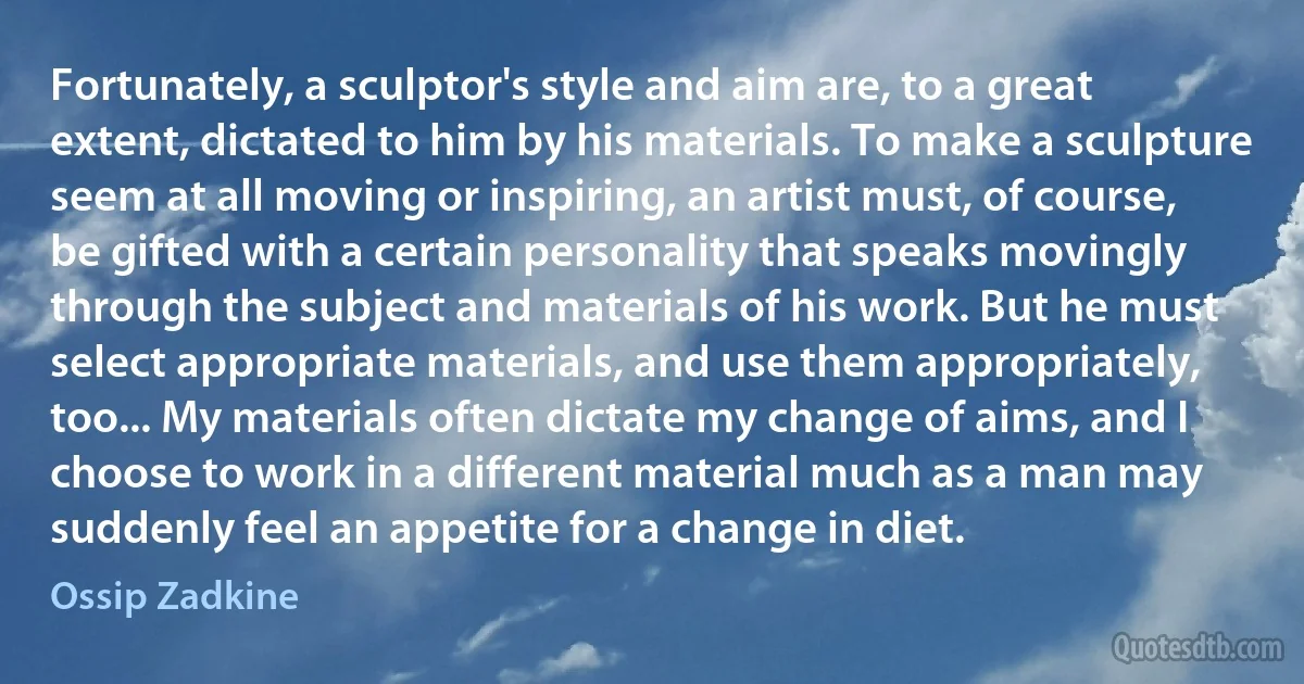 Fortunately, a sculptor's style and aim are, to a great extent, dictated to him by his materials. To make a sculpture seem at all moving or inspiring, an artist must, of course, be gifted with a certain personality that speaks movingly through the subject and materials of his work. But he must select appropriate materials, and use them appropriately, too... My materials often dictate my change of aims, and I choose to work in a different material much as a man may suddenly feel an appetite for a change in diet. (Ossip Zadkine)