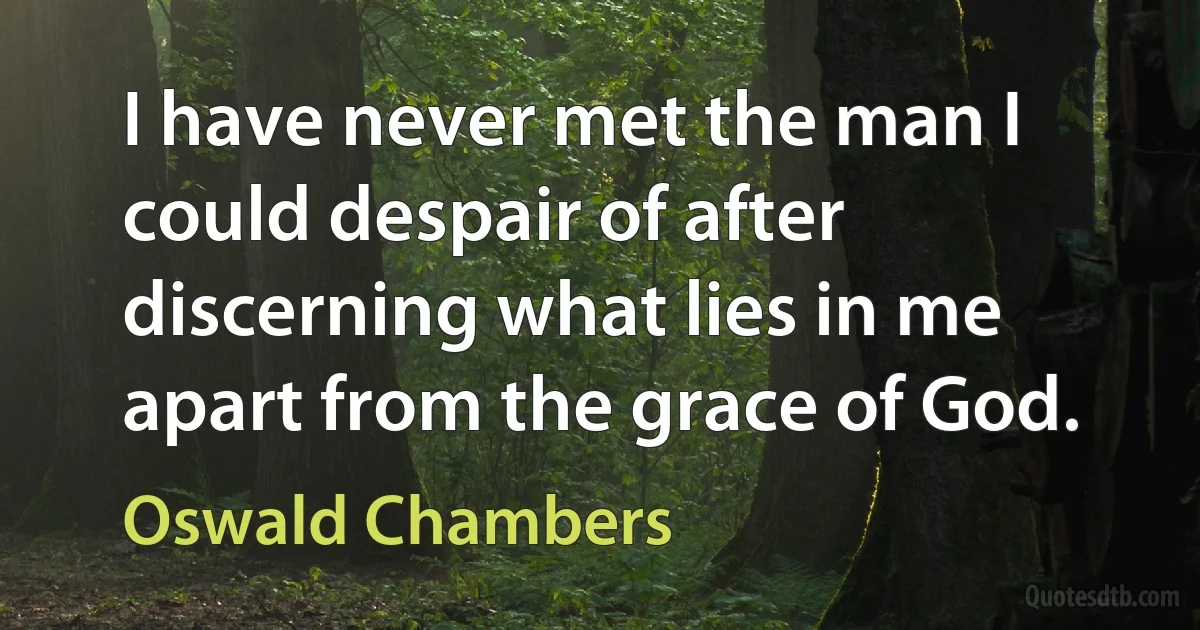 I have never met the man I could despair of after discerning what lies in me apart from the grace of God. (Oswald Chambers)