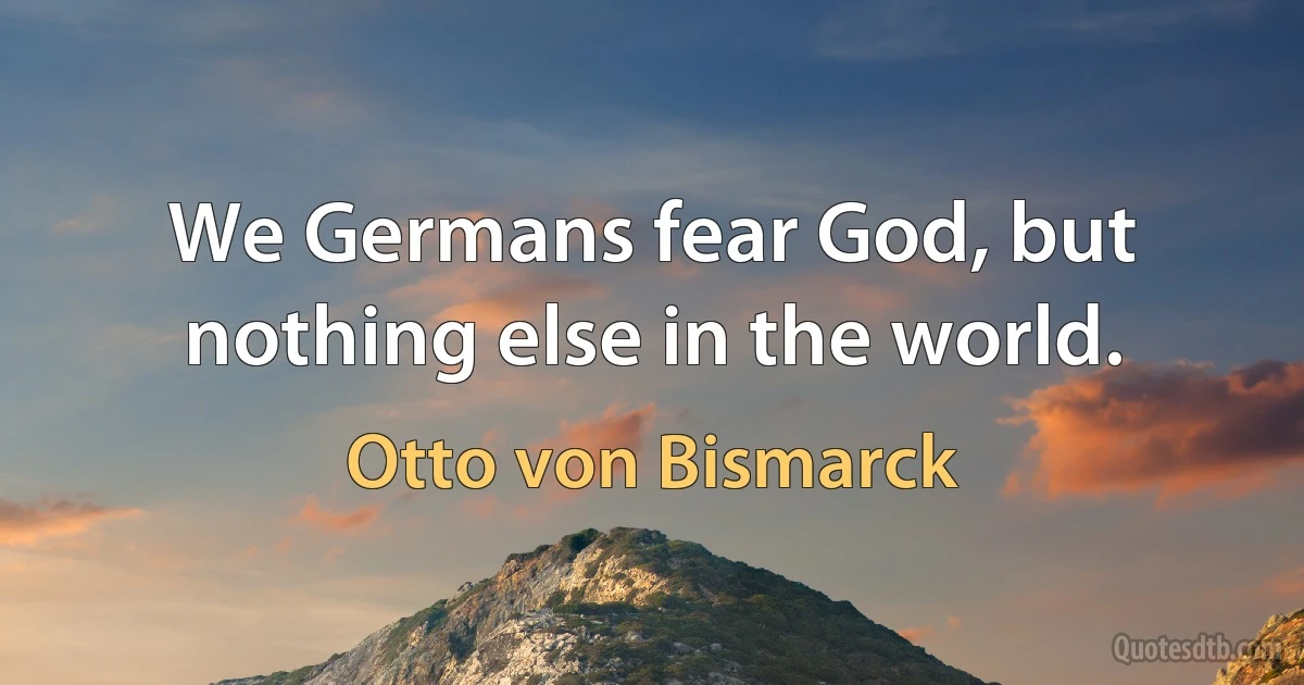 We Germans fear God, but nothing else in the world. (Otto von Bismarck)