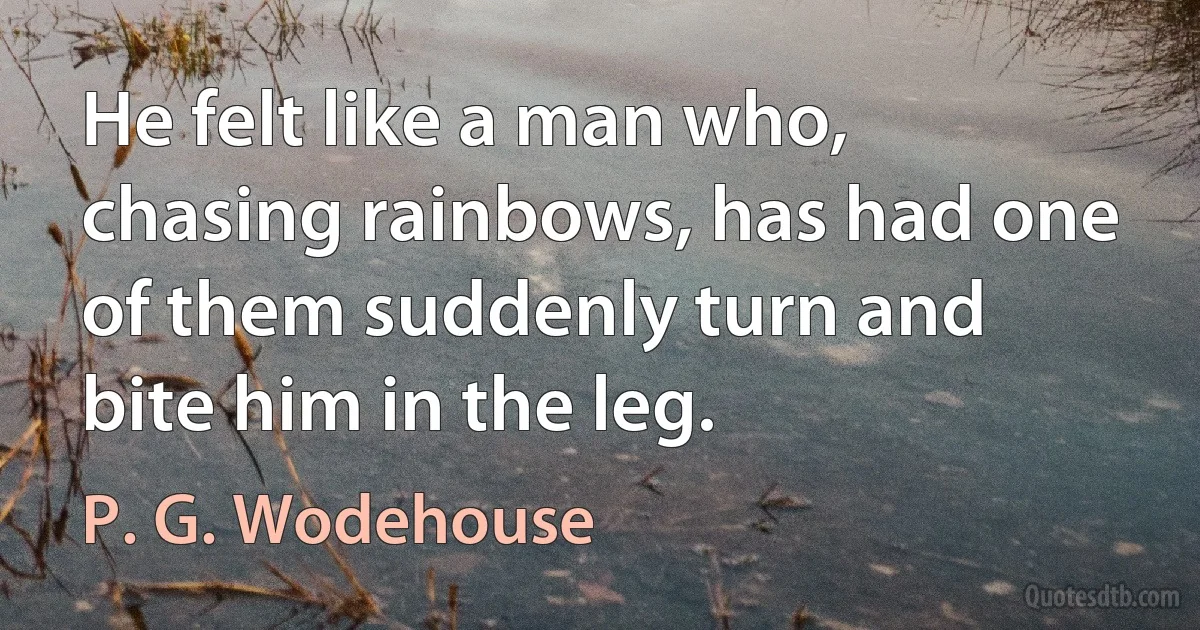 He felt like a man who, chasing rainbows, has had one of them suddenly turn and bite him in the leg. (P. G. Wodehouse)