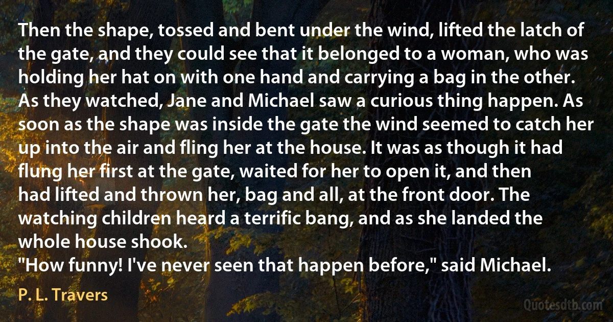 Then the shape, tossed and bent under the wind, lifted the latch of the gate, and they could see that it belonged to a woman, who was holding her hat on with one hand and carrying a bag in the other. As they watched, Jane and Michael saw a curious thing happen. As soon as the shape was inside the gate the wind seemed to catch her up into the air and fling her at the house. It was as though it had flung her first at the gate, waited for her to open it, and then had lifted and thrown her, bag and all, at the front door. The watching children heard a terrific bang, and as she landed the whole house shook.
"How funny! I've never seen that happen before," said Michael. (P. L. Travers)