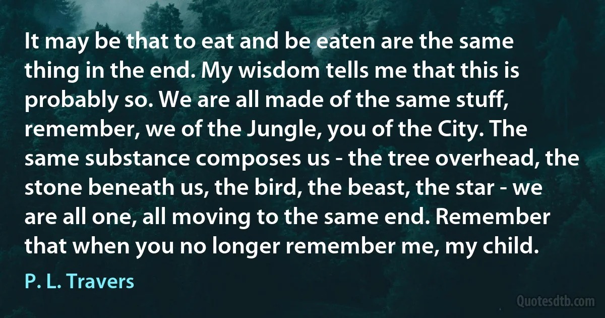 It may be that to eat and be eaten are the same thing in the end. My wisdom tells me that this is probably so. We are all made of the same stuff, remember, we of the Jungle, you of the City. The same substance composes us - the tree overhead, the stone beneath us, the bird, the beast, the star - we are all one, all moving to the same end. Remember that when you no longer remember me, my child. (P. L. Travers)