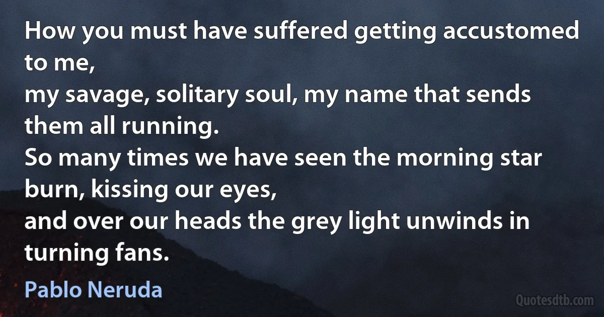 How you must have suffered getting accustomed to me,
my savage, solitary soul, my name that sends them all running.
So many times we have seen the morning star burn, kissing our eyes,
and over our heads the grey light unwinds in turning fans. (Pablo Neruda)