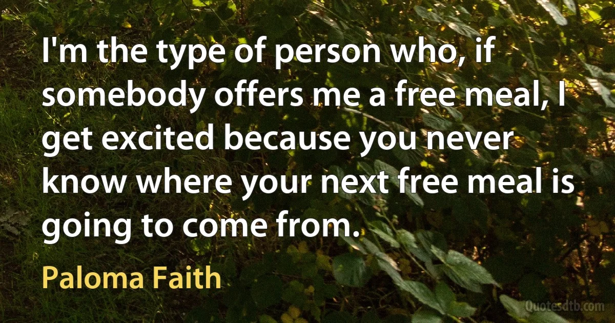 I'm the type of person who, if somebody offers me a free meal, I get excited because you never know where your next free meal is going to come from. (Paloma Faith)