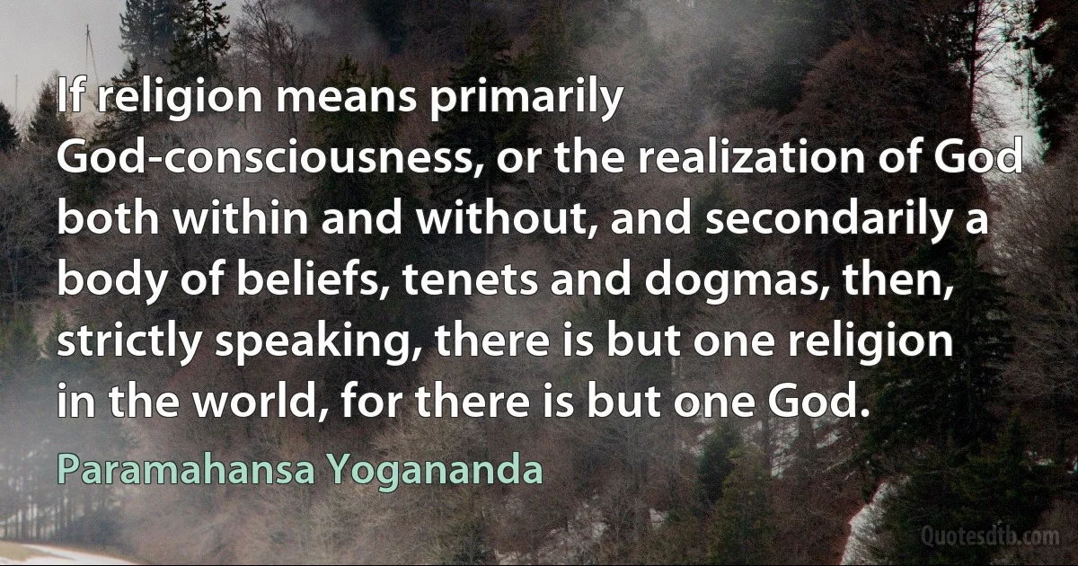 If religion means primarily God-consciousness, or the realization of God both within and without, and secondarily a body of beliefs, tenets and dogmas, then, strictly speaking, there is but one religion in the world, for there is but one God. (Paramahansa Yogananda)