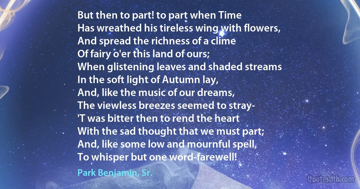 But then to part! to part when Time
Has wreathed his tireless wing with flowers,
And spread the richness of a clime
Of fairy o'er this land of ours;
When glistening leaves and shaded streams
In the soft light of Autumn lay,
And, like the music of our dreams,
The viewless breezes seemed to stray-
'T was bitter then to rend the heart
With the sad thought that we must part;
And, like some low and mournful spell,
To whisper but one word-farewell! (Park Benjamin, Sr.)