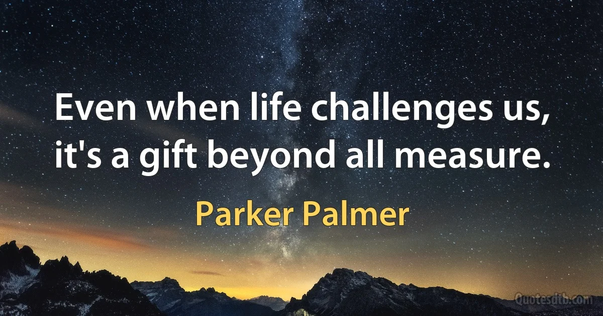 Even when life challenges us, it's a gift beyond all measure. (Parker Palmer)