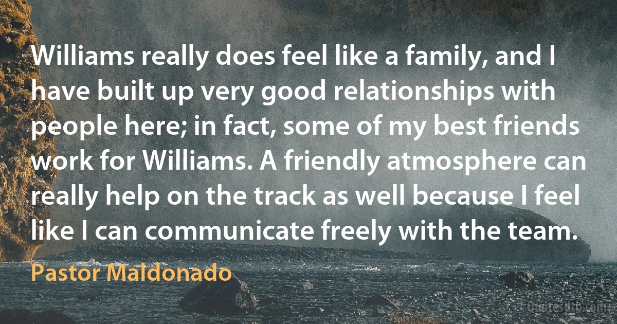 Williams really does feel like a family, and I have built up very good relationships with people here; in fact, some of my best friends work for Williams. A friendly atmosphere can really help on the track as well because I feel like I can communicate freely with the team. (Pastor Maldonado)