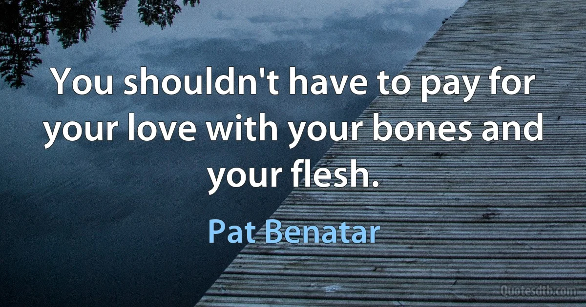 You shouldn't have to pay for your love with your bones and your flesh. (Pat Benatar)