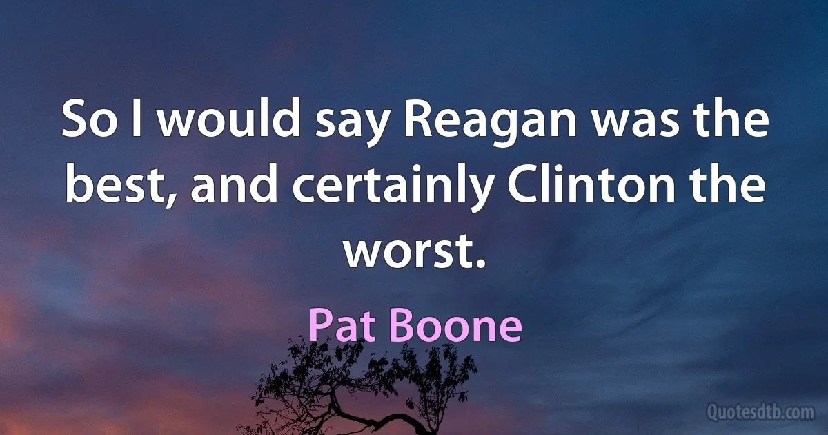 So I would say Reagan was the best, and certainly Clinton the worst. (Pat Boone)