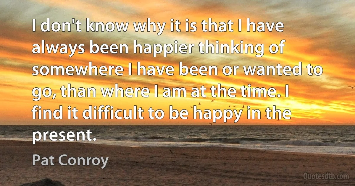 I don't know why it is that I have always been happier thinking of somewhere I have been or wanted to go, than where I am at the time. I find it difficult to be happy in the present. (Pat Conroy)