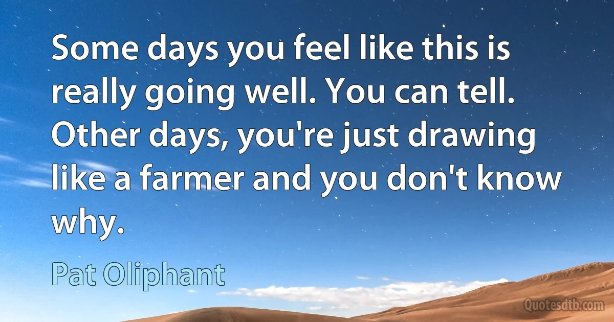 Some days you feel like this is really going well. You can tell. Other days, you're just drawing like a farmer and you don't know why. (Pat Oliphant)