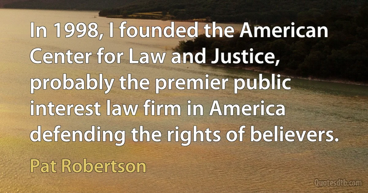 In 1998, I founded the American Center for Law and Justice, probably the premier public interest law firm in America defending the rights of believers. (Pat Robertson)