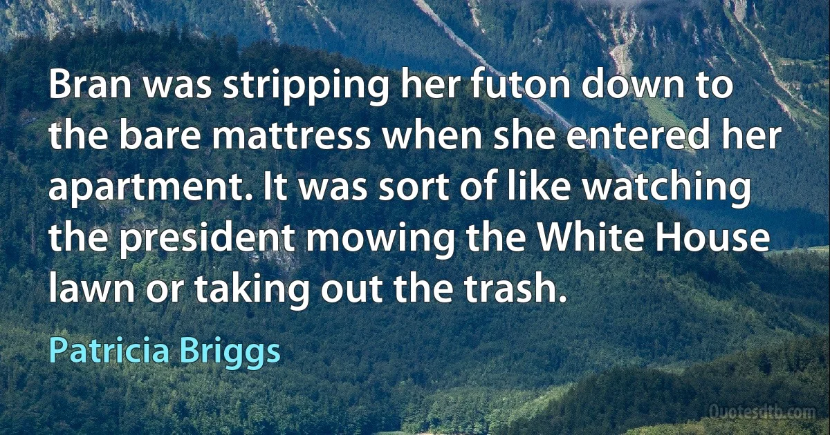 Bran was stripping her futon down to the bare mattress when she entered her apartment. It was sort of like watching the president mowing the White House lawn or taking out the trash. (Patricia Briggs)