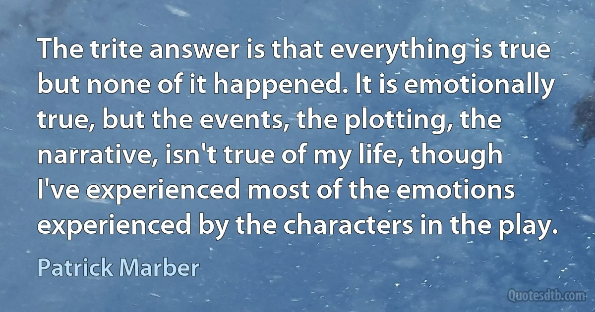 The trite answer is that everything is true but none of it happened. It is emotionally true, but the events, the plotting, the narrative, isn't true of my life, though I've experienced most of the emotions experienced by the characters in the play. (Patrick Marber)