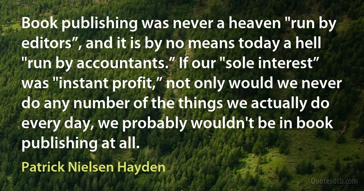 Book publishing was never a heaven "run by editors”, and it is by no means today a hell "run by accountants.” If our "sole interest” was "instant profit,” not only would we never do any number of the things we actually do every day, we probably wouldn't be in book publishing at all. (Patrick Nielsen Hayden)