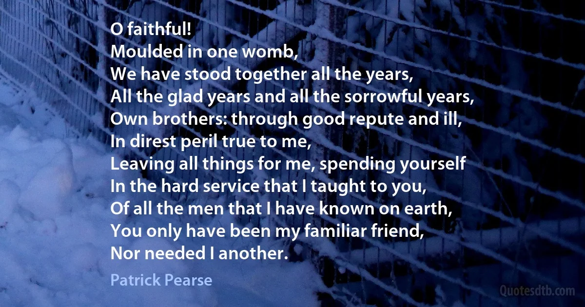 O faithful!
Moulded in one womb,
We have stood together all the years,
All the glad years and all the sorrowful years,
Own brothers: through good repute and ill,
In direst peril true to me,
Leaving all things for me, spending yourself
In the hard service that I taught to you,
Of all the men that I have known on earth,
You only have been my familiar friend,
Nor needed I another. (Patrick Pearse)