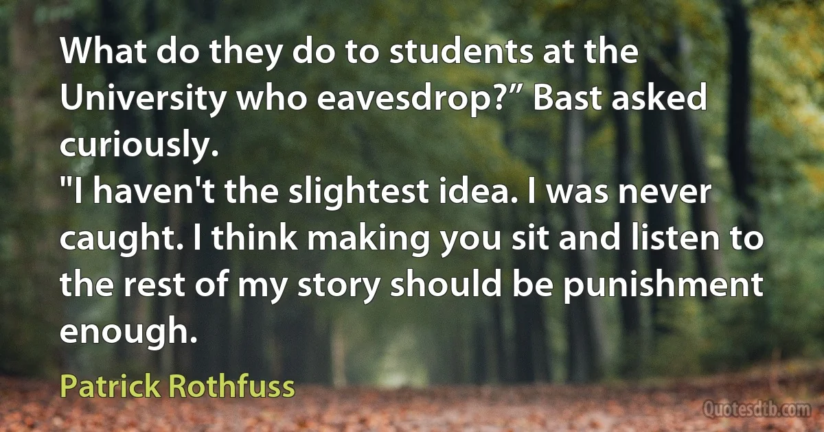 What do they do to students at the University who eavesdrop?” Bast asked curiously.
"I haven't the slightest idea. I was never caught. I think making you sit and listen to the rest of my story should be punishment enough. (Patrick Rothfuss)