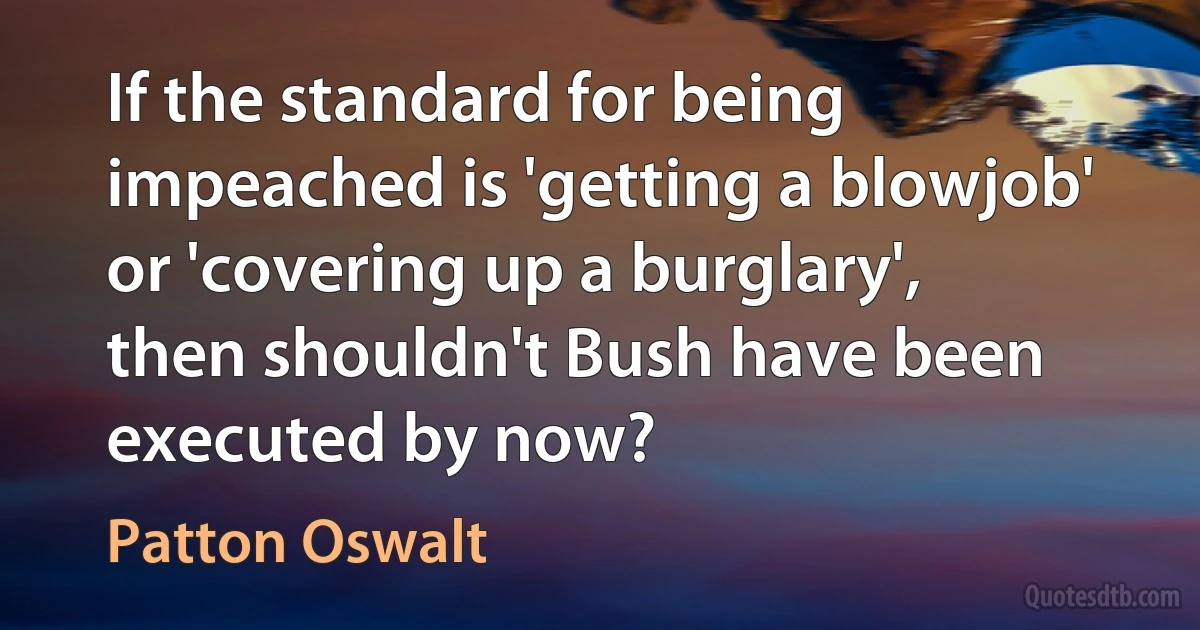 If the standard for being impeached is 'getting a blowjob' or 'covering up a burglary', then shouldn't Bush have been executed by now? (Patton Oswalt)