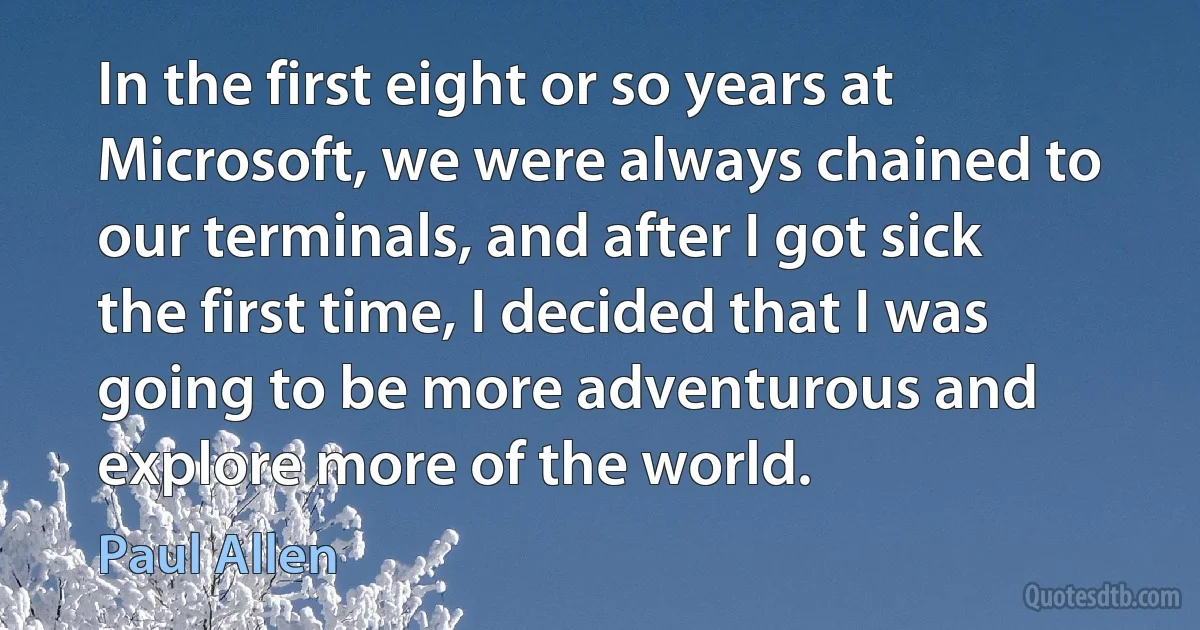 In the first eight or so years at Microsoft, we were always chained to our terminals, and after I got sick the first time, I decided that I was going to be more adventurous and explore more of the world. (Paul Allen)