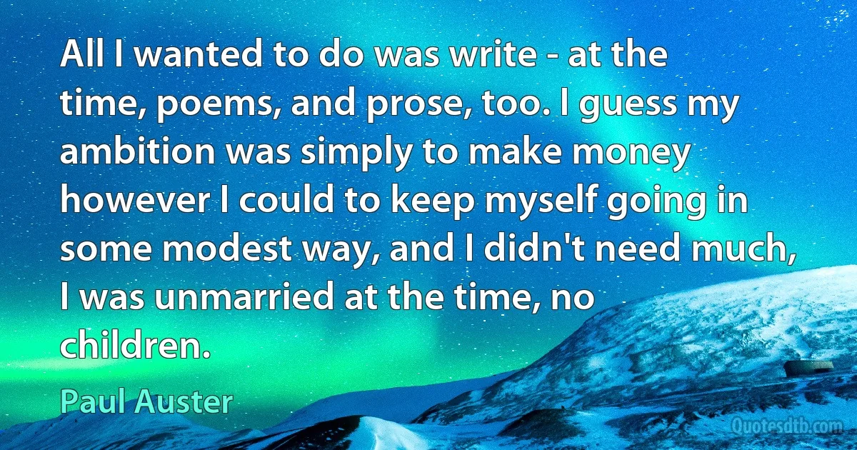 All I wanted to do was write - at the time, poems, and prose, too. I guess my ambition was simply to make money however I could to keep myself going in some modest way, and I didn't need much, I was unmarried at the time, no children. (Paul Auster)