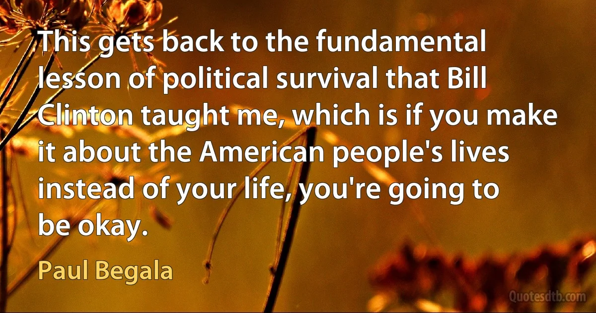 This gets back to the fundamental lesson of political survival that Bill Clinton taught me, which is if you make it about the American people's lives instead of your life, you're going to be okay. (Paul Begala)