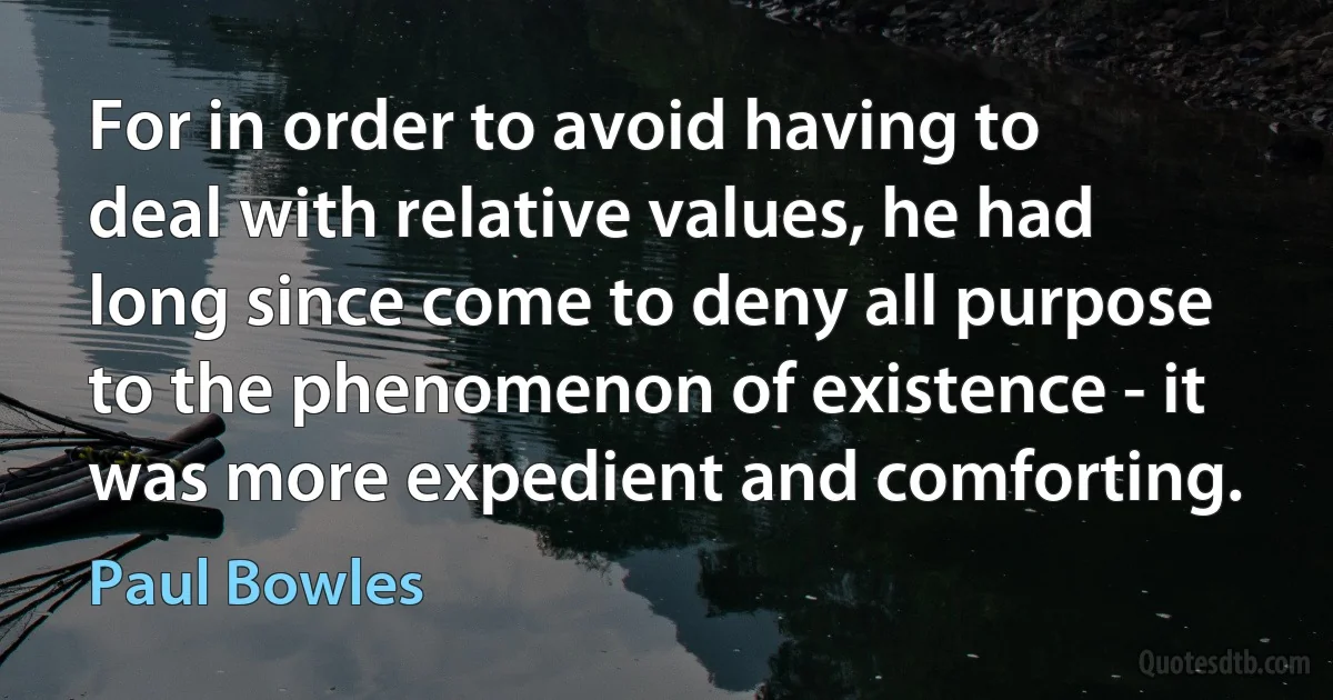 For in order to avoid having to deal with relative values, he had long since come to deny all purpose to the phenomenon of existence - it was more expedient and comforting. (Paul Bowles)