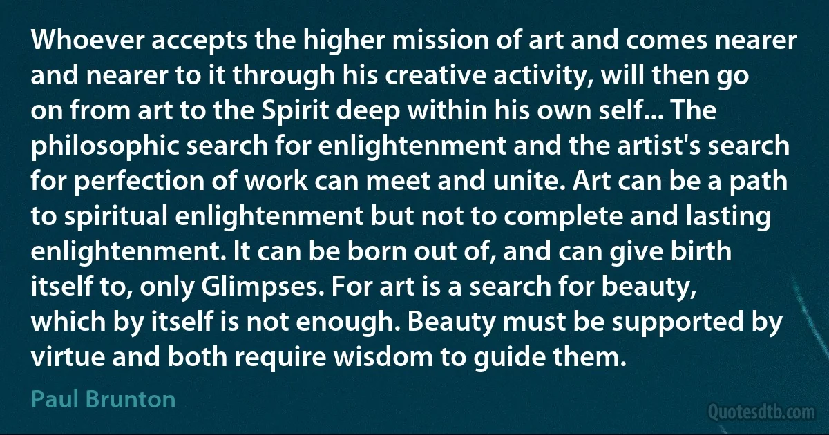 Whoever accepts the higher mission of art and comes nearer and nearer to it through his creative activity, will then go on from art to the Spirit deep within his own self... The philosophic search for enlightenment and the artist's search for perfection of work can meet and unite. Art can be a path to spiritual enlightenment but not to complete and lasting enlightenment. It can be born out of, and can give birth itself to, only Glimpses. For art is a search for beauty, which by itself is not enough. Beauty must be supported by virtue and both require wisdom to guide them. (Paul Brunton)