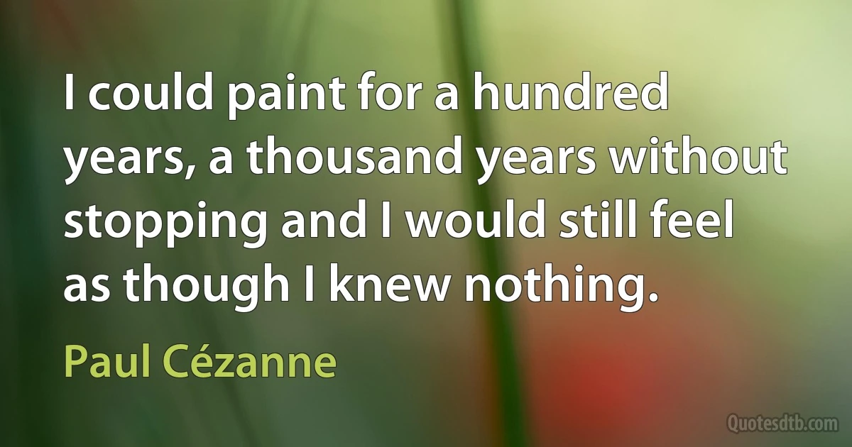 I could paint for a hundred years, a thousand years without stopping and I would still feel as though I knew nothing. (Paul Cézanne)