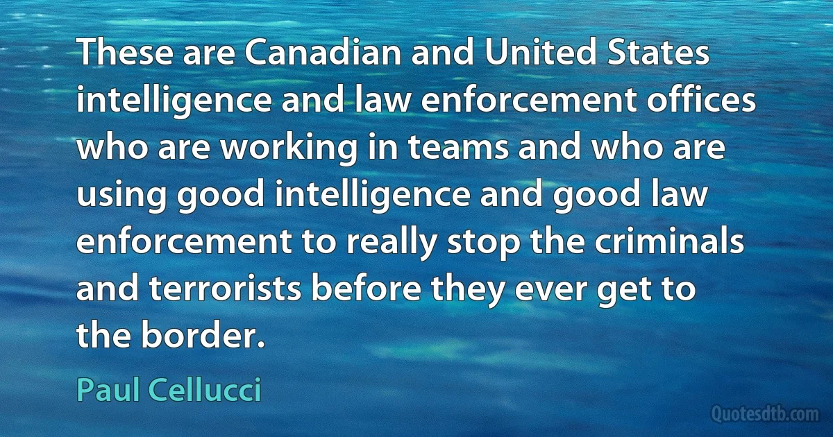 These are Canadian and United States intelligence and law enforcement offices who are working in teams and who are using good intelligence and good law enforcement to really stop the criminals and terrorists before they ever get to the border. (Paul Cellucci)